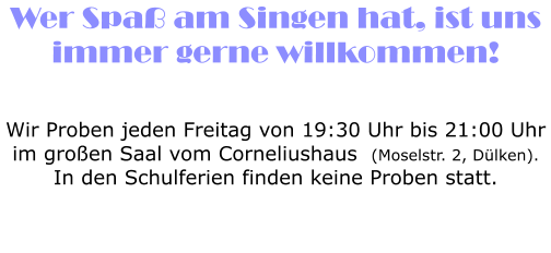 Wer Spa� am Singen hat, ist uns immer gerne willkommen!    Wir Proben jeden Freitag von 19:30 Uhr bis 21:00 Uhr im gro�en Saal vom Corneliushaus  (Moselstr. 2, D�lken). In den Schulferien finden keine Proben statt.